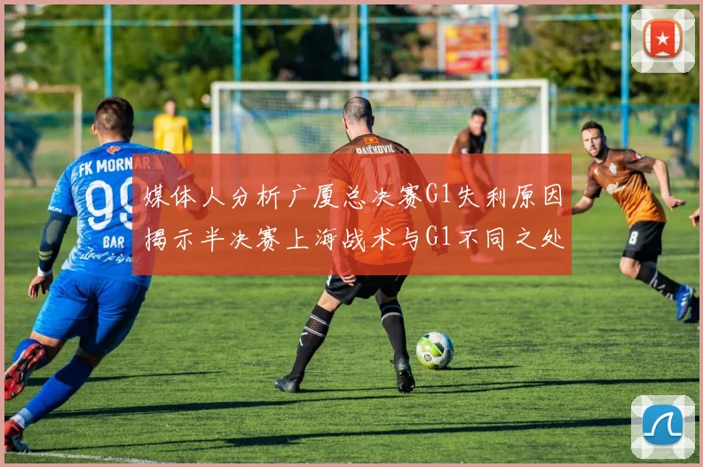 媒体人分析广厦总决赛G1失利原因揭示半决赛上海战术与G1不同之处