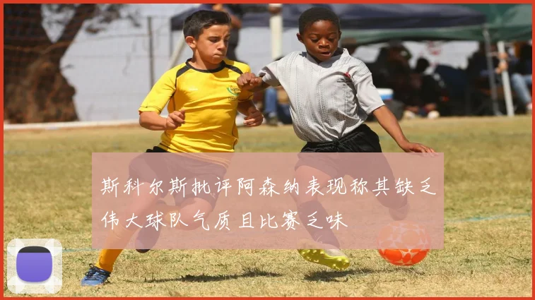 斯科尔斯批评阿森纳表现称其缺乏伟大球队气质且比赛乏味