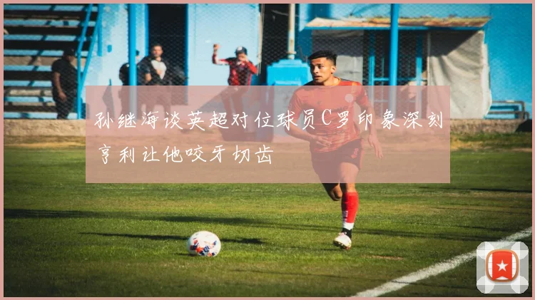 孙继海谈英超对位球员C罗印象深刻亨利让他咬牙切齿