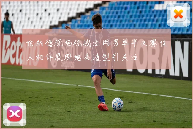 伦纳德现场观战法网男单半决赛佳人相伴展现绝美造型引关注