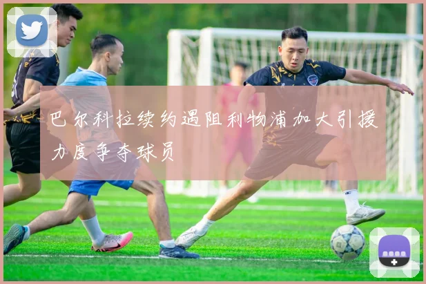 巴尔科拉续约遇阻利物浦加大引援力度争夺球员