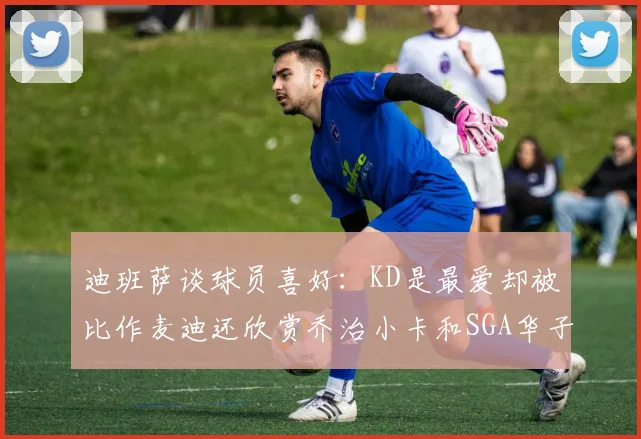 迪班萨谈球员喜好：KD是最爱却被比作麦迪还欣赏乔治小卡和SGA华子