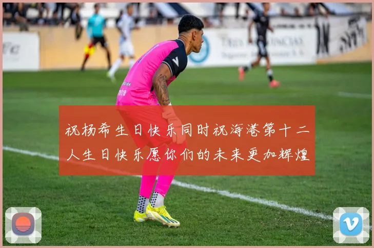 祝杨希生日快乐同时祝海港第十二人生日快乐愿你们的未来更加辉煌