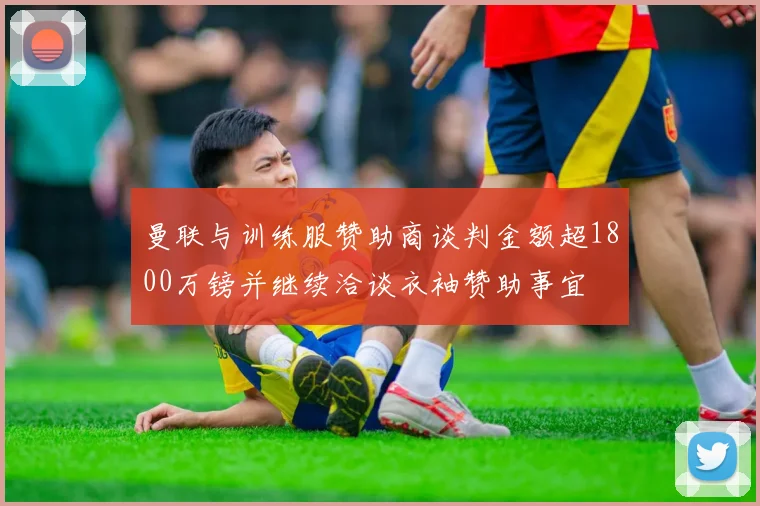 曼联与训练服赞助商谈判金额超1800万镑并继续洽谈衣袖赞助事宜