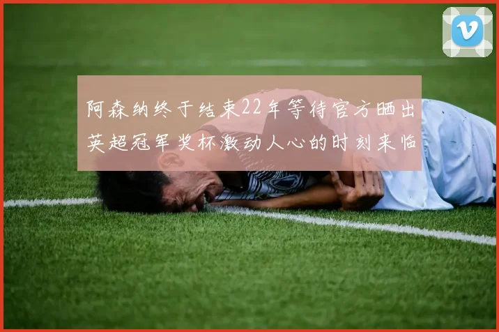 阿森纳终于结束22年等待官方晒出英超冠军奖杯激动人心的时刻来临