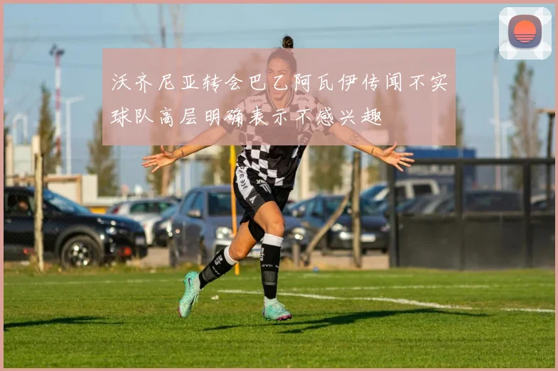 沃齐尼亚转会巴乙阿瓦伊传闻不实球队高层明确表示不感兴趣