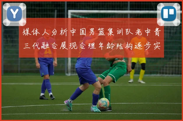 媒体人分析中国男篮集训队老中青三代融合展现合理年龄结构逐步实现换血