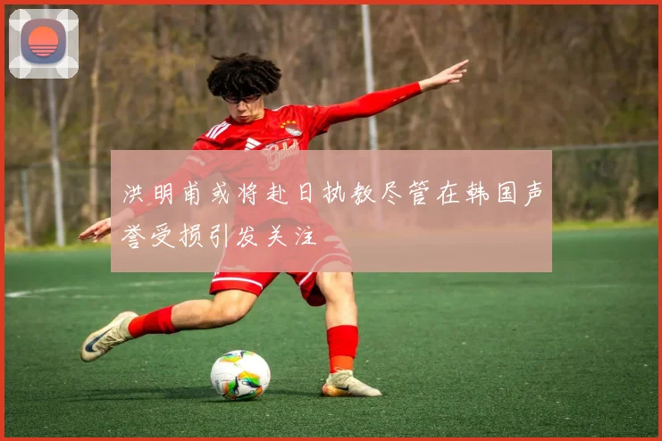 洪明甫或将赴日执教尽管在韩国声誉受损引发关注