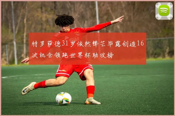 特罗萨德31岁依然锋芒毕露创造16次机会领跑世界杯助攻榜