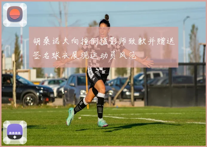 胡桑诺夫向撞倒摄影师致歉并赠送签名球衣展现运动员风范
