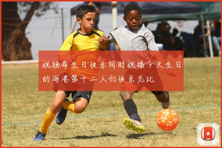 祝杨希生日快乐同时祝福今天生日的海港第十二人们快乐无比
